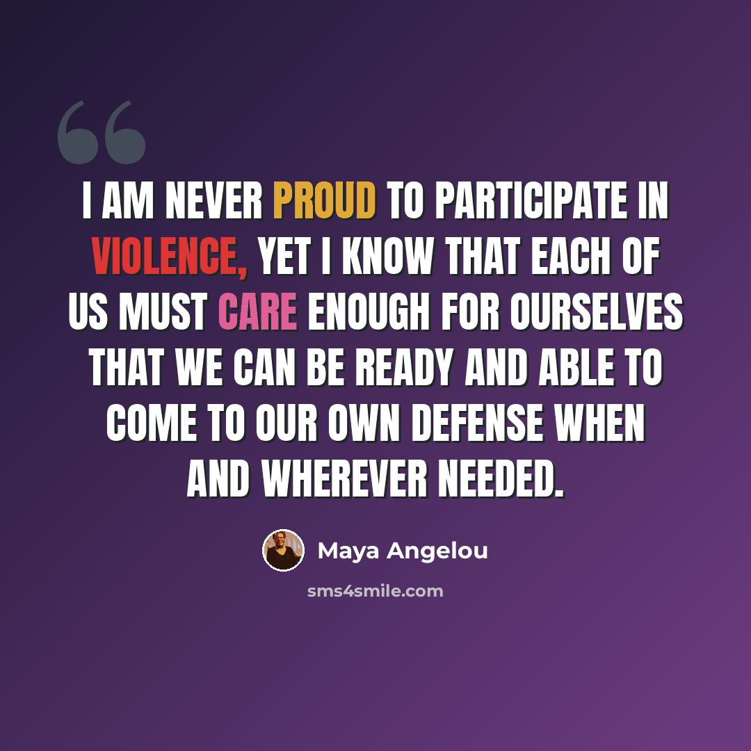 “I am never proud to participate in violence, yet I know that each of us must care enough for ourselves that we can be ready and able to come to our own defense when and wherever needed.” quote by Maya Angelou