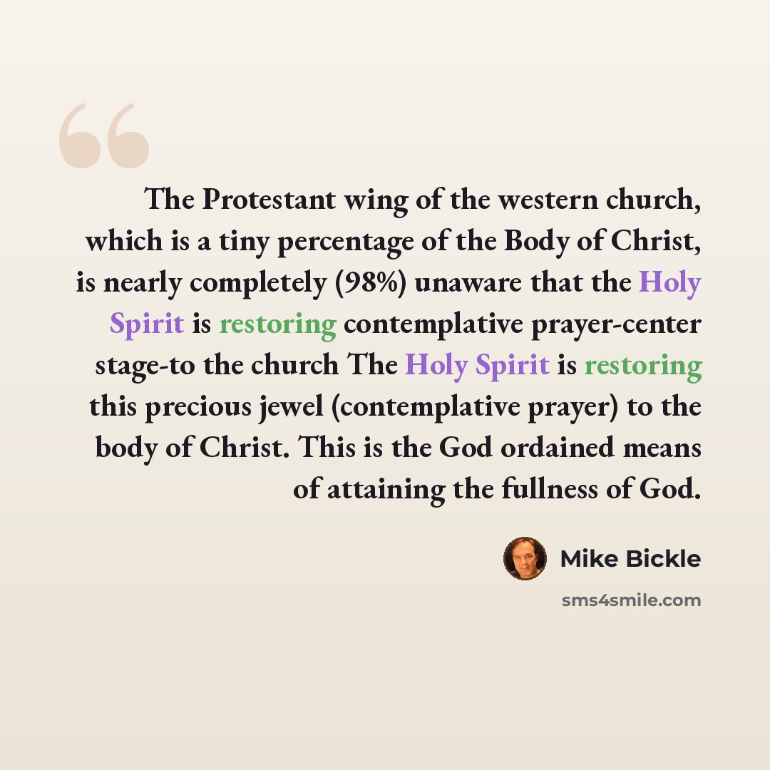 “The Protestant wing of the western church, which is a tiny percentage of the Body of Christ, is nearly completely (98%) unaware that the Holy Spirit is restoring contemplative prayer-center stage-to the church The Holy Spirit is restoring this precious jewel (contemplative prayer) to the body of…” quote by Mike Bickle