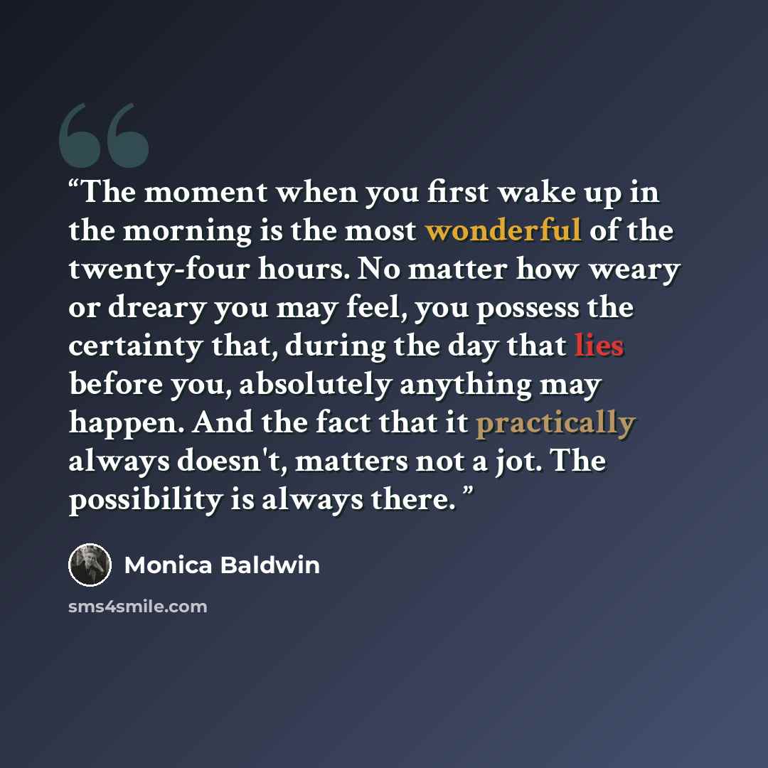 “The moment when you first wake up in the morning is the most wonderful of the twenty-four hours. No matter how weary or dreary you may feel, you possess the certainty that, during the day that lies before you, absolutely anything may happen. And the fact that it practically always doesn't, matters…” quote by Monica Baldwin