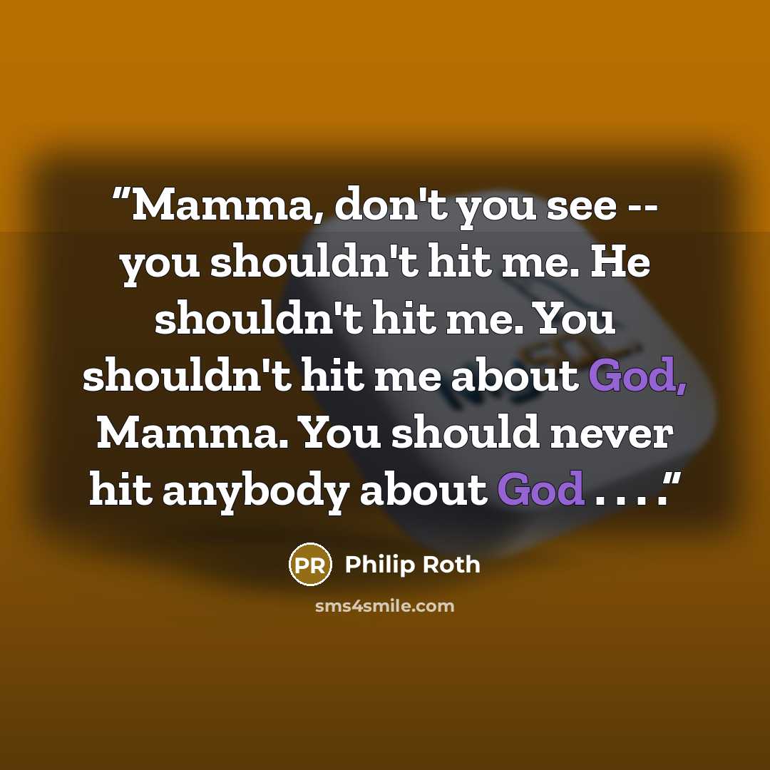 “Mamma, don't you see -- you shouldn't hit me. He shouldn't hit me. You shouldn't hit me about God, Mamma. You should never hit anybody about God . . . .” quote by Philip Roth