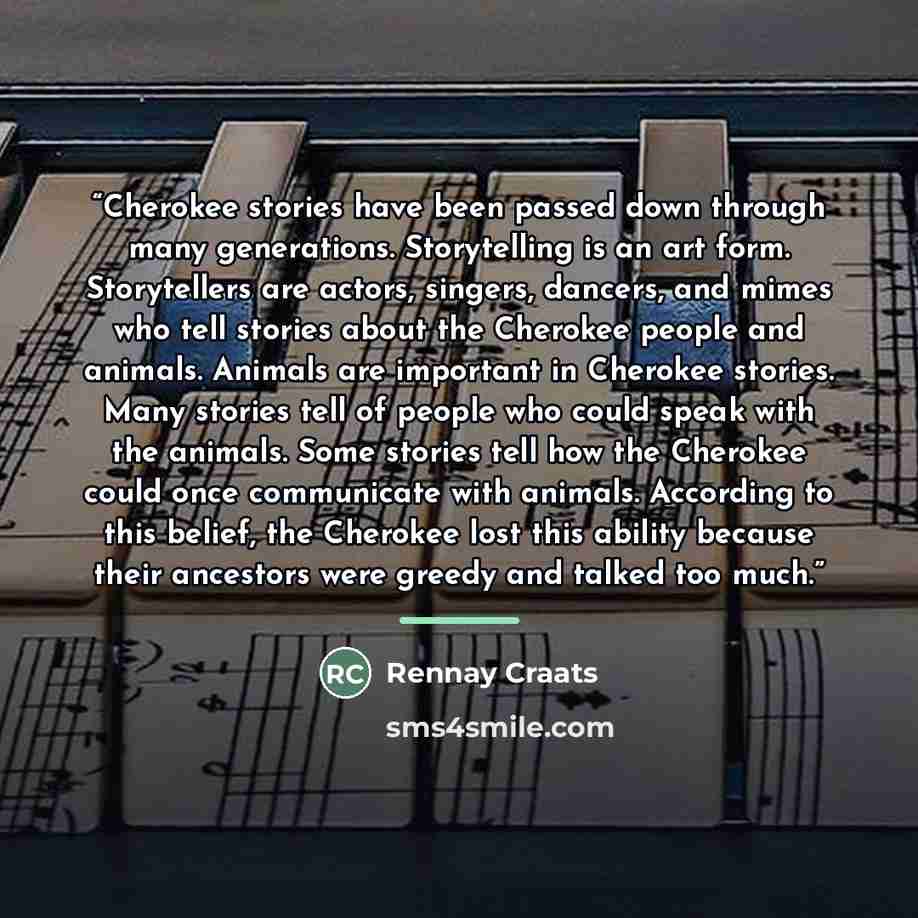 “Cherokee stories have been passed down through many generations. Storytelling is an art form. Storytellers are actors, singers, dancers, and mimes who tell stories about the Cherokee people and animals. Animals are important in Cherokee stories. Many stories tell of people who could speak with the…” quote by Rennay Craats