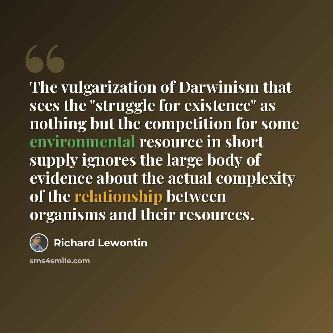 “The vulgarization of Darwinism that sees the "struggle for existence" as nothing but the competition for some environmental resource in short supply ignores the large body of evidence about the actual complexity of the relationship between organisms and their resources.” quote by Richard Lewontin