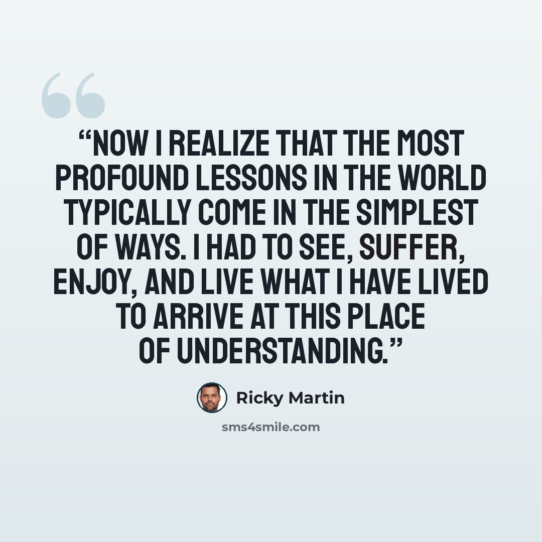 “Now I realize that the most profound lessons in the world typically come in the simplest of ways. I had to see, suffer, enjoy, and live what I have lived to arrive at this place of understanding.” quote by Ricky Martin