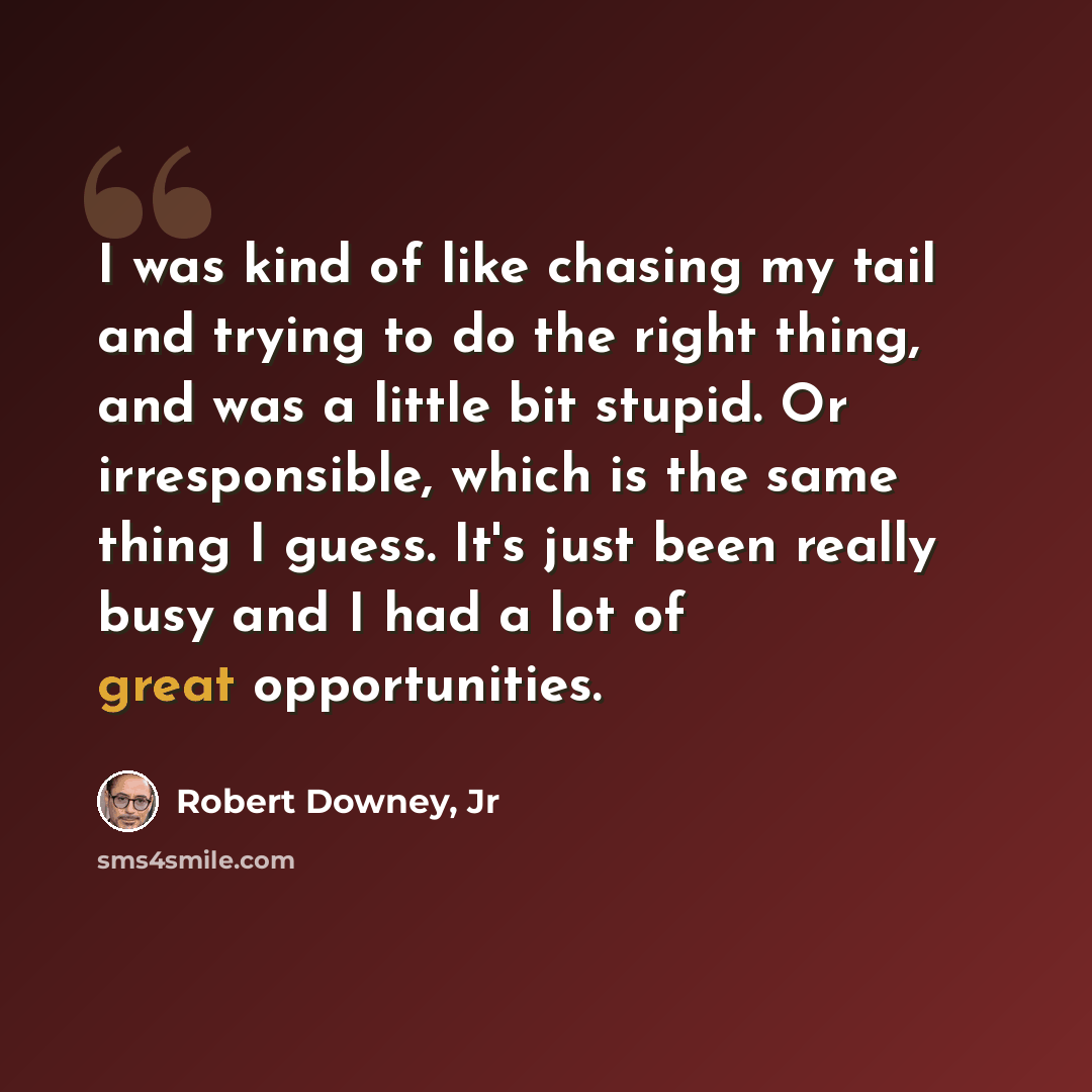 “I was kind of like chasing my tail and trying to do the right thing, and was a little bit stupid. Or irresponsible, which is the same thing I guess. It's just been really busy and I had a lot of great opportunities.” quote by Robert Downey, Jr