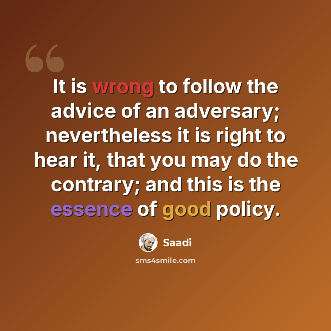 “It is wrong to follow the advice of an adversary; nevertheless it is right to hear it, that you may do the contrary; and this is the essence of good policy.” quote by Saadi