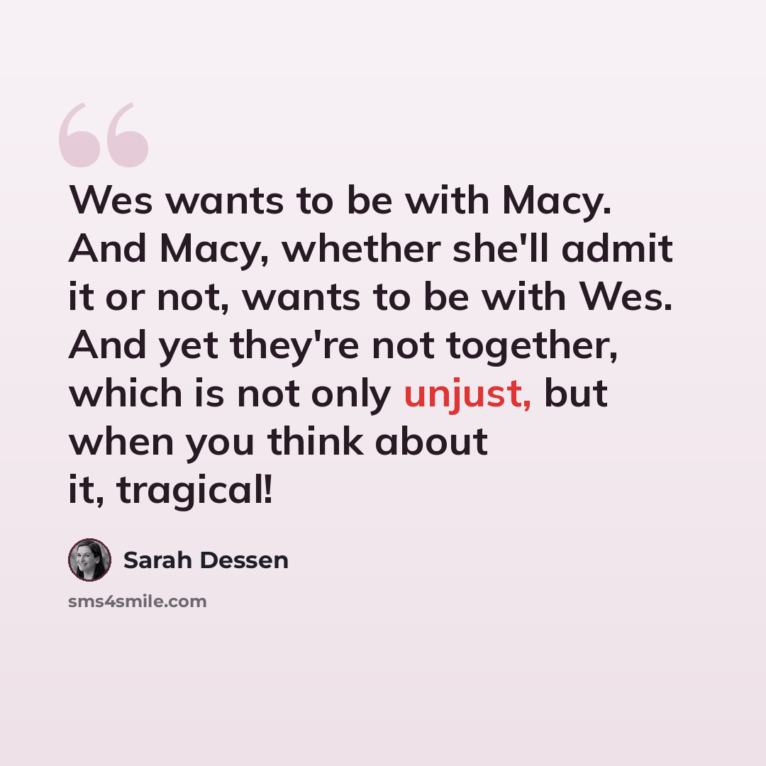 “Wes wants to be with Macy. And Macy, whether she'll admit it or not, wants to be with Wes. And yet they're not together, which is not only unjust, but when you think about it, tragical!” quote by Sarah Dessen