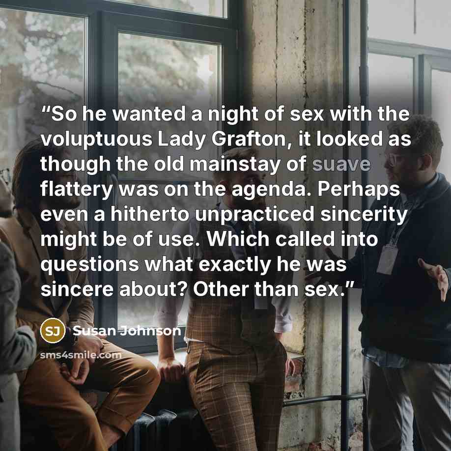 “So he wanted a night of sex with the voluptuous Lady Grafton, it looked as though the old mainstay of suave flattery was on the agenda. Perhaps even a hitherto unpracticed sincerity might be of use. Which called into questions what exactly he was sincere about? Other than sex.” quote by Susan Johnson