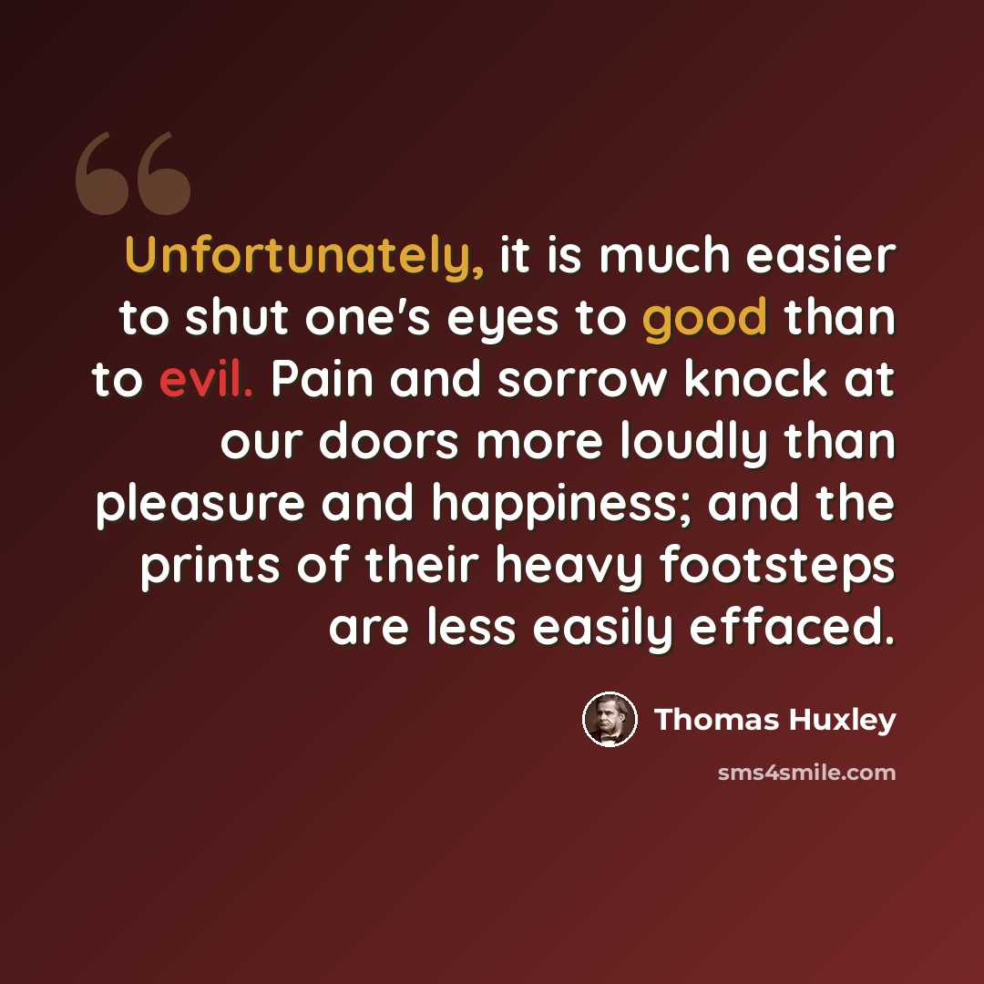 “Unfortunately, it is much easier to shut one's eyes to good than to evil. Pain and sorrow knock at our doors more loudly than pleasure and happiness; and the prints of their heavy footsteps are less easily effaced.” quote by Thomas Huxley
