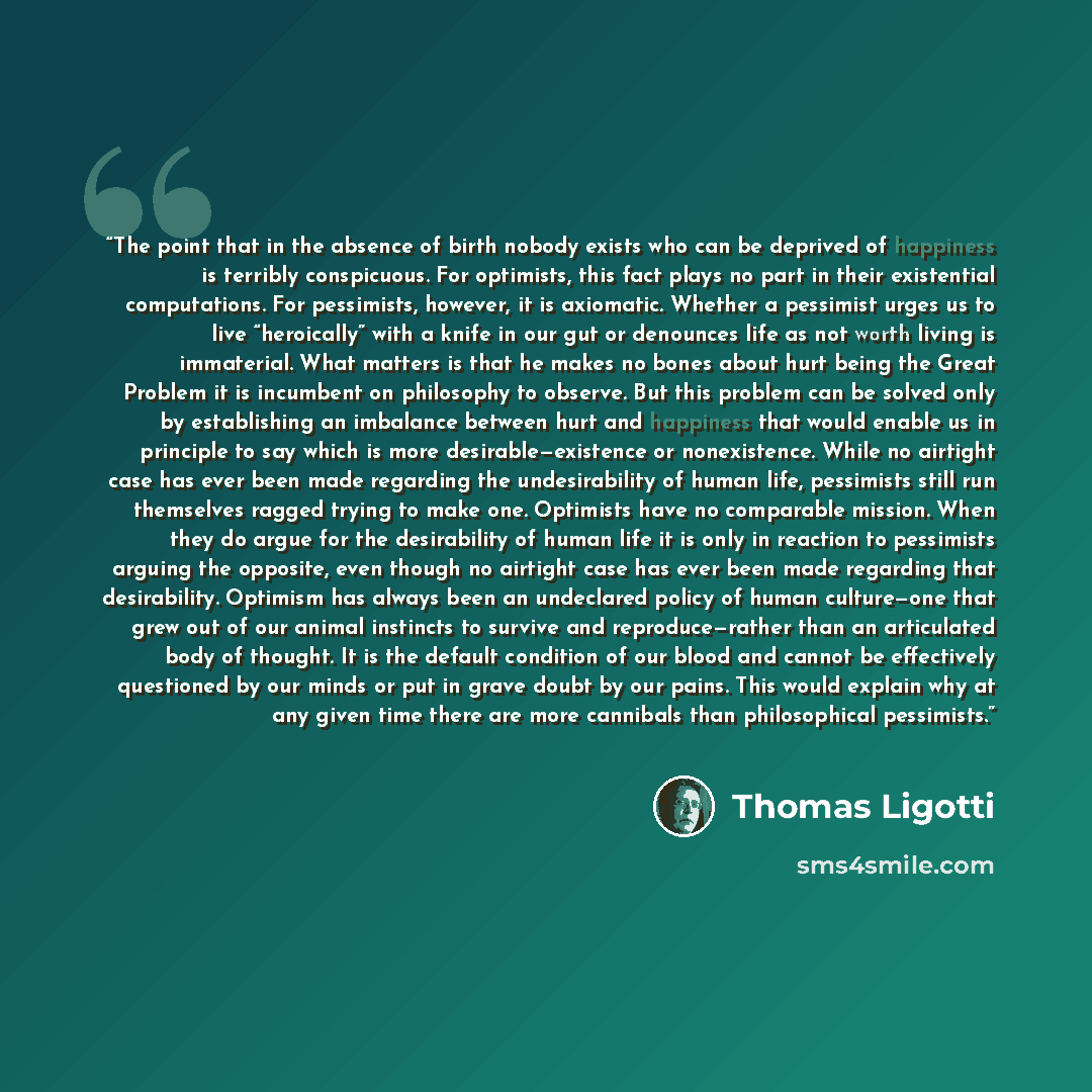 “The point that in the absence of birth nobody exists who can be deprived of happiness is terribly conspicuous. For optimists, this fact plays no part in their existential computations. For pessimists, however, it is axiomatic. Whether a pessimist urges us to live “heroically” with a knife in our…” quote by Thomas Ligotti