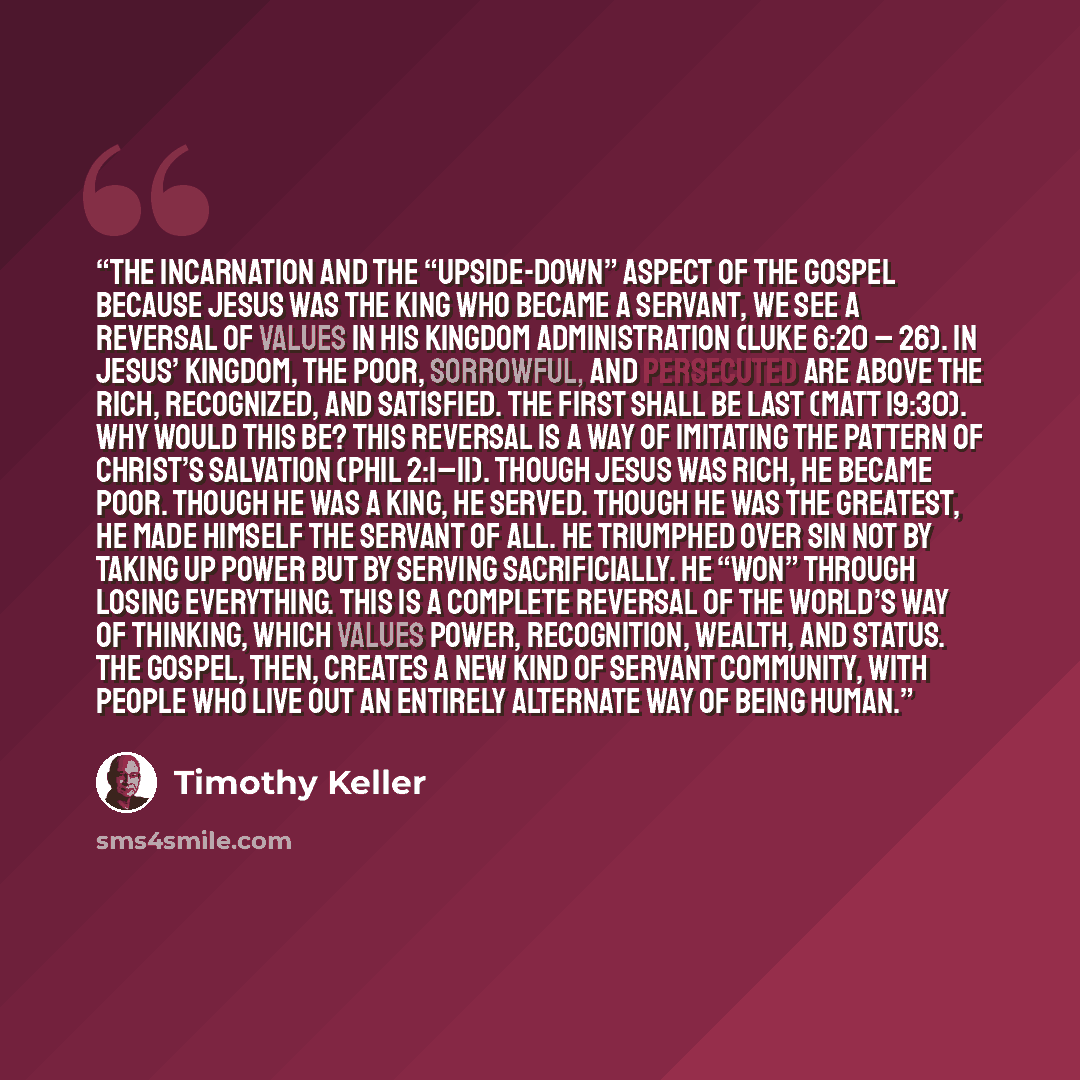 “THE INCARNATION AND THE “UPSIDE-DOWN” ASPECT OF THE GOSPEL Because Jesus was the king who became a servant, we see a reversal of values in his kingdom administration (Luke 6:20 – 26). In Jesus’ kingdom, the poor, sorrowful, and persecuted are above the rich, recognized, and satisfied. The first…” quote by Timothy Keller