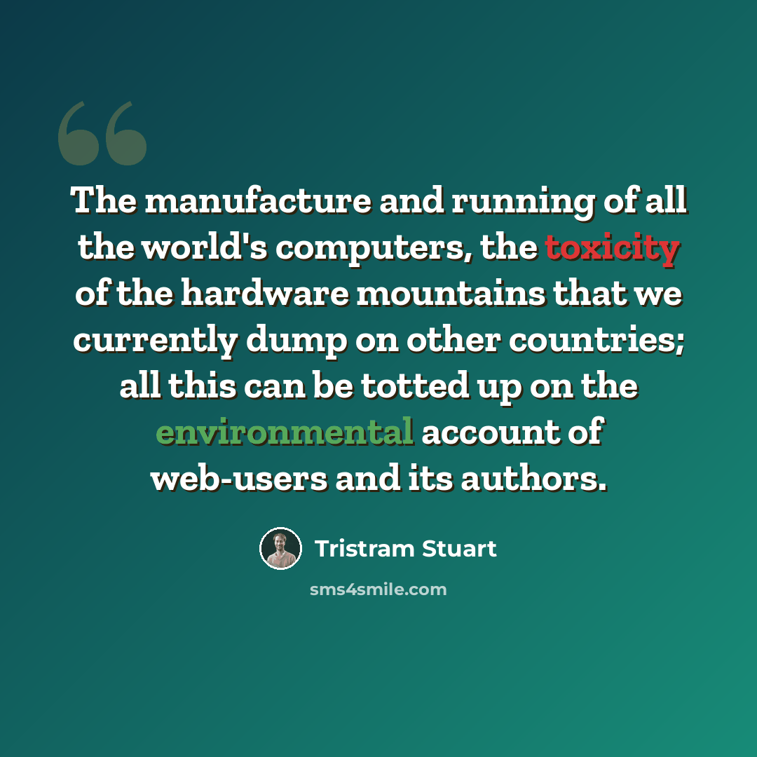 “The manufacture and running of all the world's computers, the toxicity of the hardware mountains that we currently dump on other countries; all this can be totted up on the environmental account of web-users and its authors.” quote by Tristram Stuart