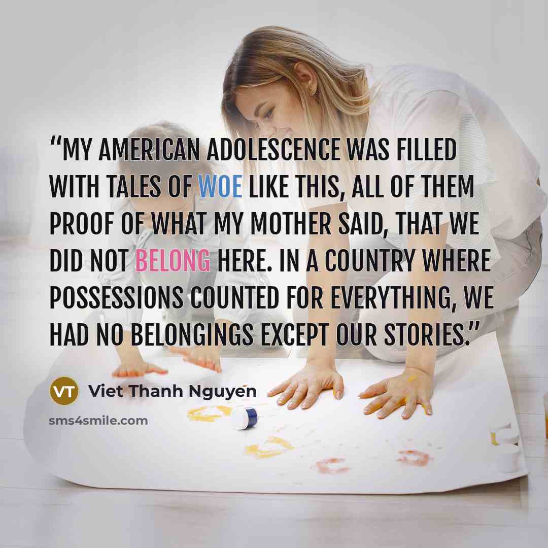 “My American adolescence was filled with tales of woe like this, all of them proof of what my mother said, that we did not belong here. In a country where possessions counted for everything, we had no belongings except our stories.” quote by Viet Thanh Nguyen