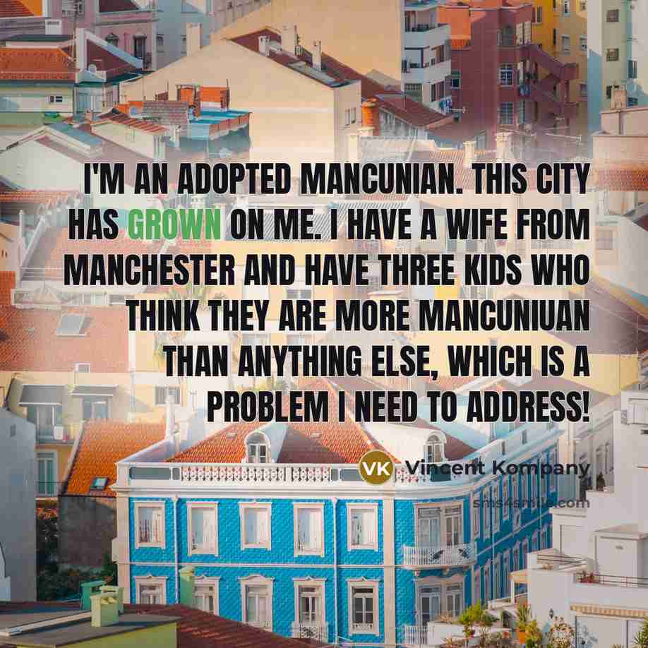 “I'm an adopted Mancunian. This city has grown on me. I have a wife from Manchester and have three kids who think they are more Mancuniuan than anything else, which is a problem I need to address!” quote by Vincent Kompany