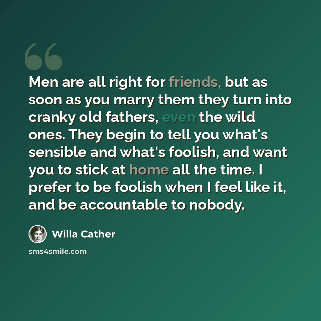 “Men are all right for friends, but as soon as you marry them they turn into cranky old fathers, even the wild ones. They begin to tell you what's sensible and what's foolish, and want you to stick at home all the time. I prefer to be foolish when I feel like it, and be accountable to nobody.” quote by Willa Cather