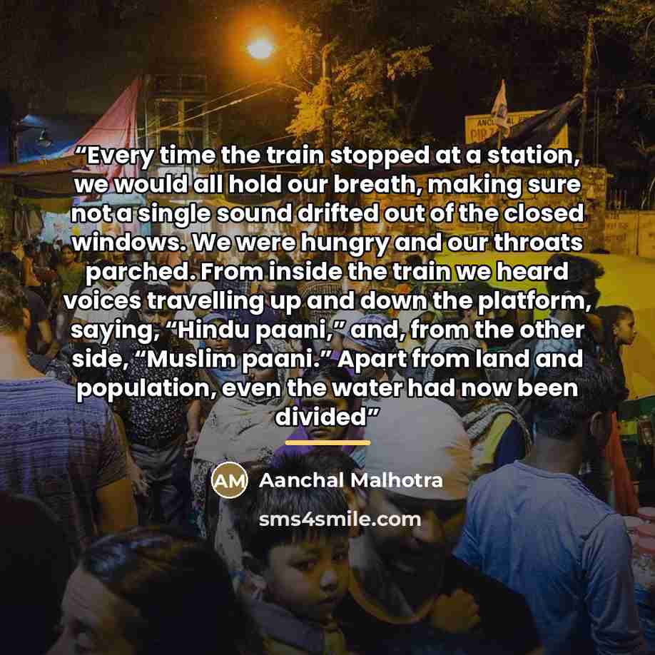 “Every time the train stopped at a station, we would all hold our breath, making sure not a single sound drifted out of the closed windows. We were hungry and our throats parched. From inside the train we heard voices travelling up and down the platform, saying, “Hindu paani,” and, from the other…” quote by Aanchal Malhotra