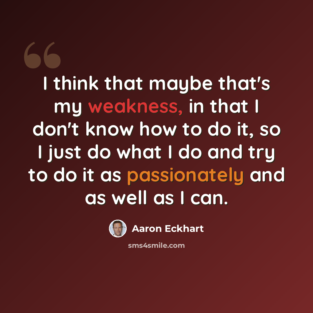 “I think that maybe that's my weakness, in that I don't know how to do it, so I just do what I do and try to do it as passionately and as well as I can.” quote by Aaron Eckhart