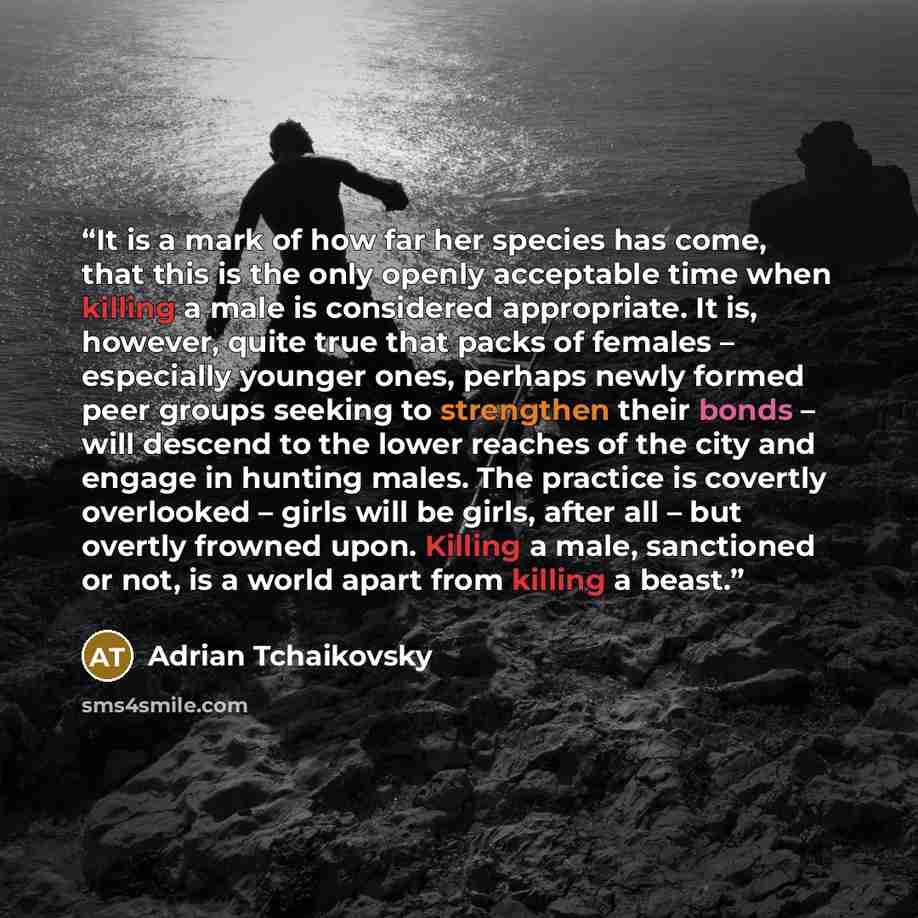 “It is a mark of how far her species has come, that this is the only openly acceptable time when killing a male is considered appropriate. It is, however, quite true that packs of females – especially younger ones, perhaps newly formed peer groups seeking to strengthen their bonds – will descend to…” quote by Adrian Tchaikovsky