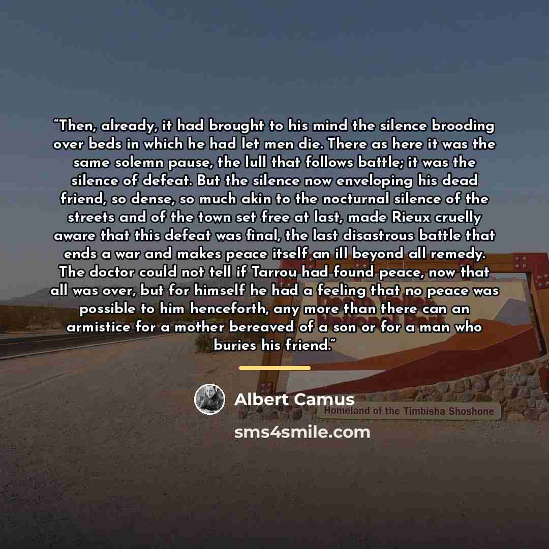 “Then, already, it had brought to his mind the silence brooding over beds in which he had let men die. There as here it was the same solemn pause, the lull that follows battle; it was the silence of defeat. But the silence now enveloping his dead friend, so dense, so much akin to the nocturnal…” quote by albert camus