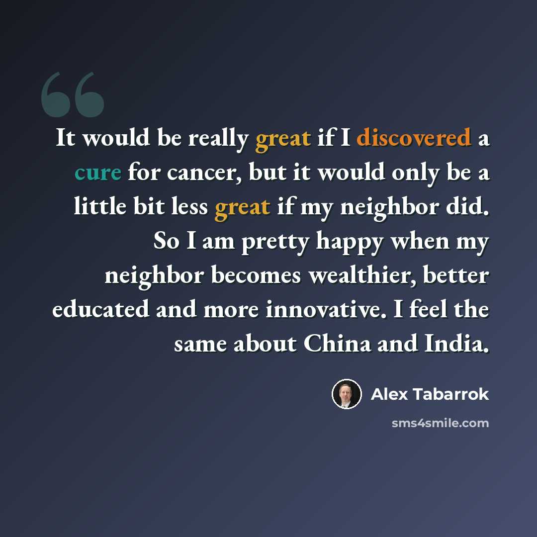 “It would be really great if I discovered a cure for cancer, but it would only be a little bit less great if my neighbor did. So I am pretty happy when my neighbor becomes wealthier, better educated and more innovative. I feel the same about China and India.” quote by Alex Tabarrok