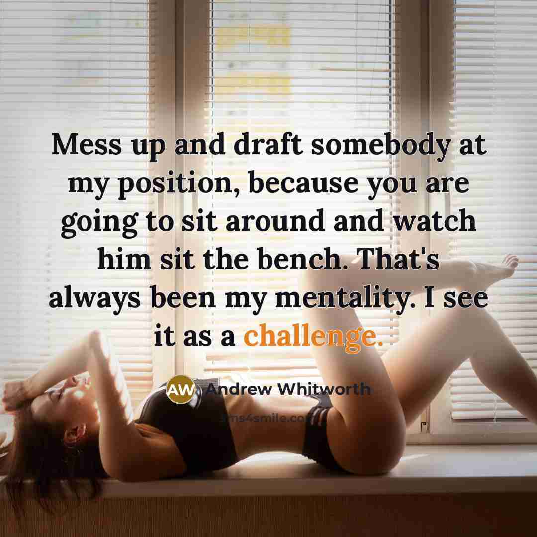“Mess up and draft somebody at my position, because you are going to sit around and watch him sit the bench. That's always been my mentality. I see it as a challenge.” quote by Andrew Whitworth
