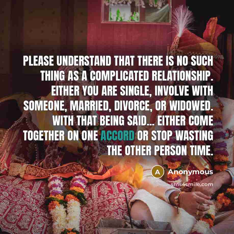 “Please understand that there is NO such thing as a complicated relationship. Either you are Single, Involve With Someone, Married, Divorce, or Widowed. With that being said... either come together on one accord or stop wasting the other person time.” quote by Anonymous