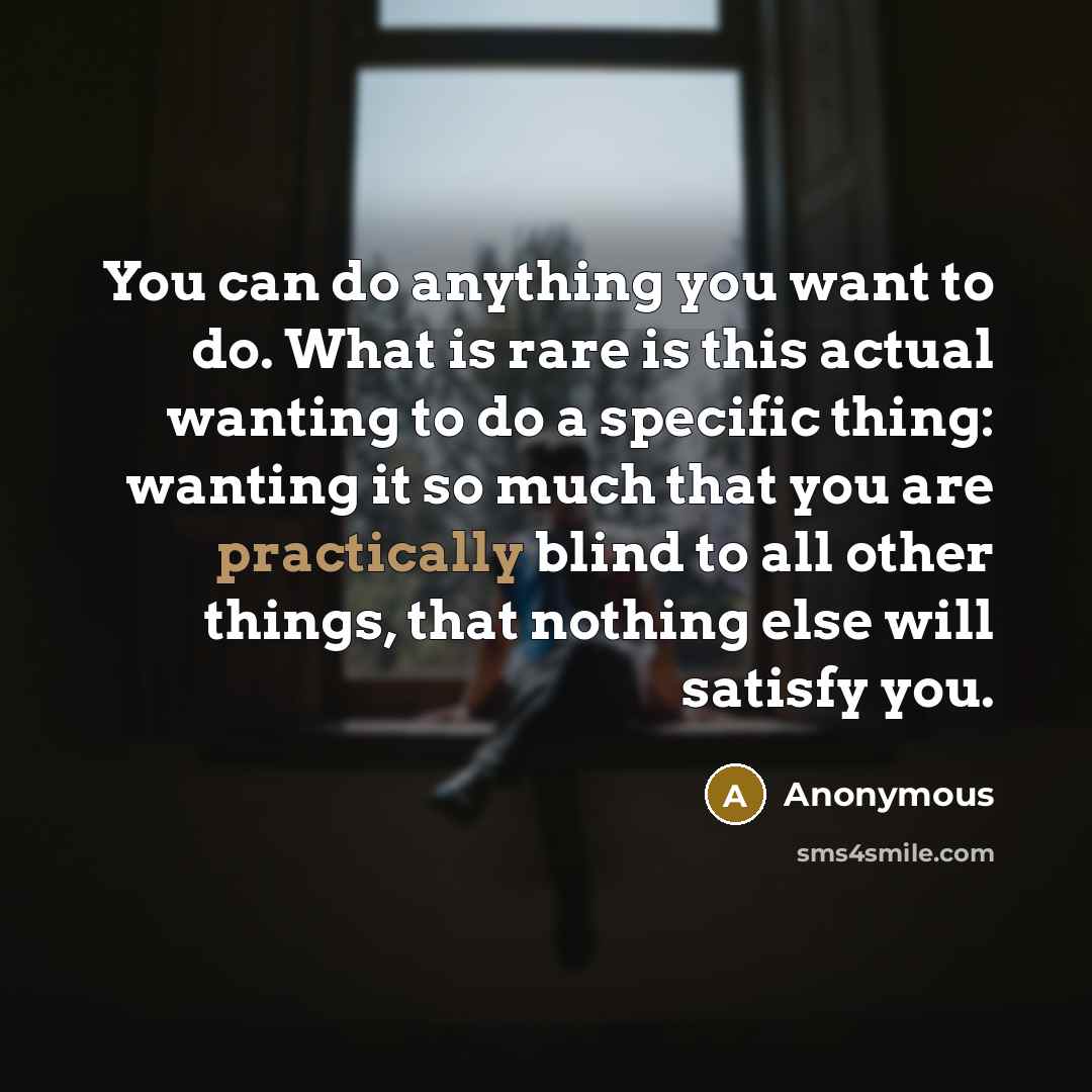 “You can do anything you want to do. What is rare is this actual wanting to do a specific thing: wanting it so much that you are practically blind to all other things, that nothing else will satisfy you.” quote by Anonymous
