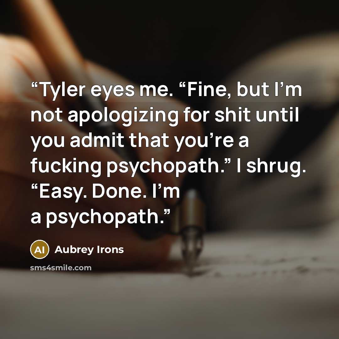 “Tyler eyes me. “Fine, but I’m not apologizing for shit until you admit that you’re a fucking psychopath.” I shrug. “Easy. Done. I’m a psychopath.” quote by Aubrey Irons
