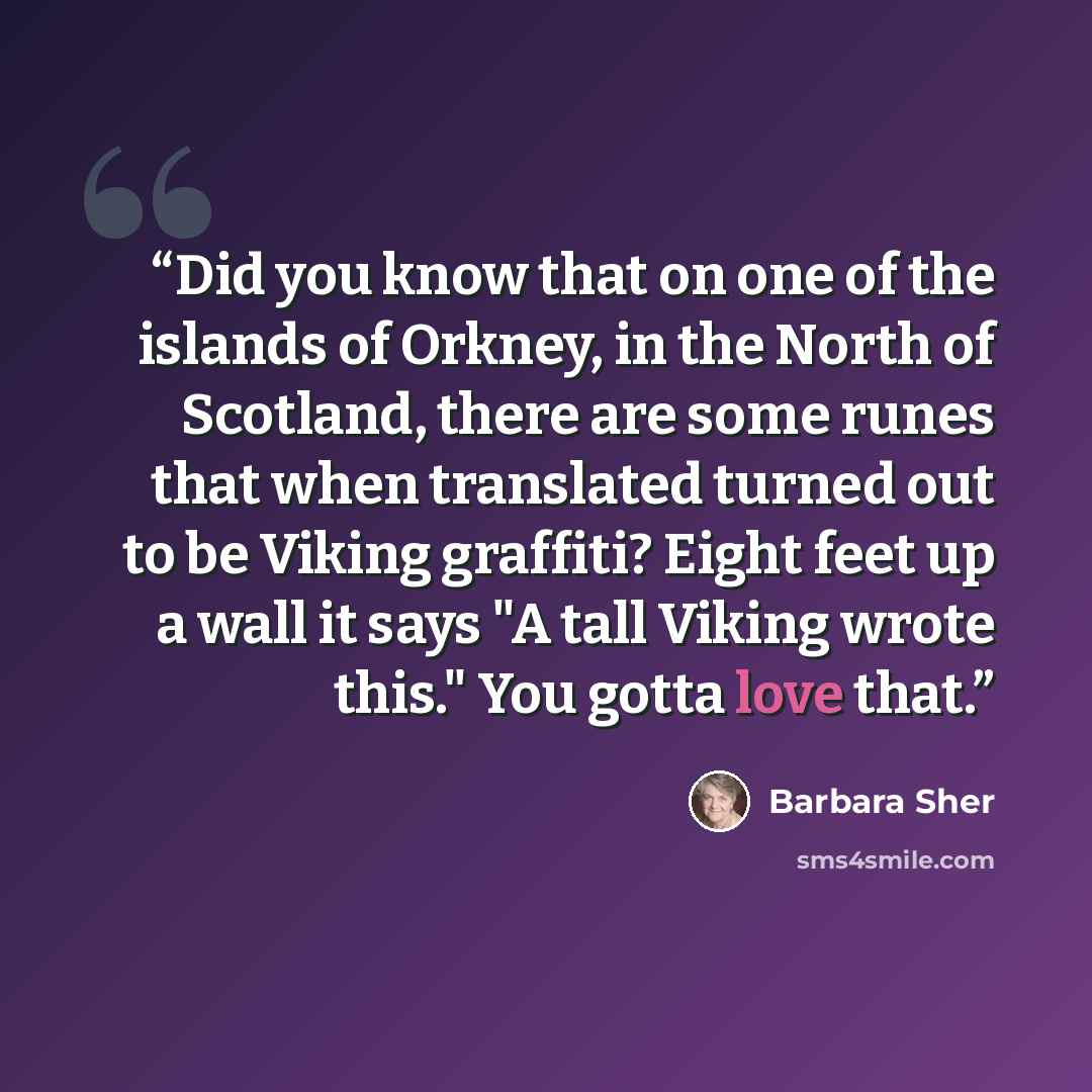“Did you know that on one of the islands of Orkney, in the North of Scotland, there are some runes that when translated turned out to be Viking graffiti? Eight feet up a wall it says "A tall Viking wrote this." You gotta love that.” quote by Barbara Sher
