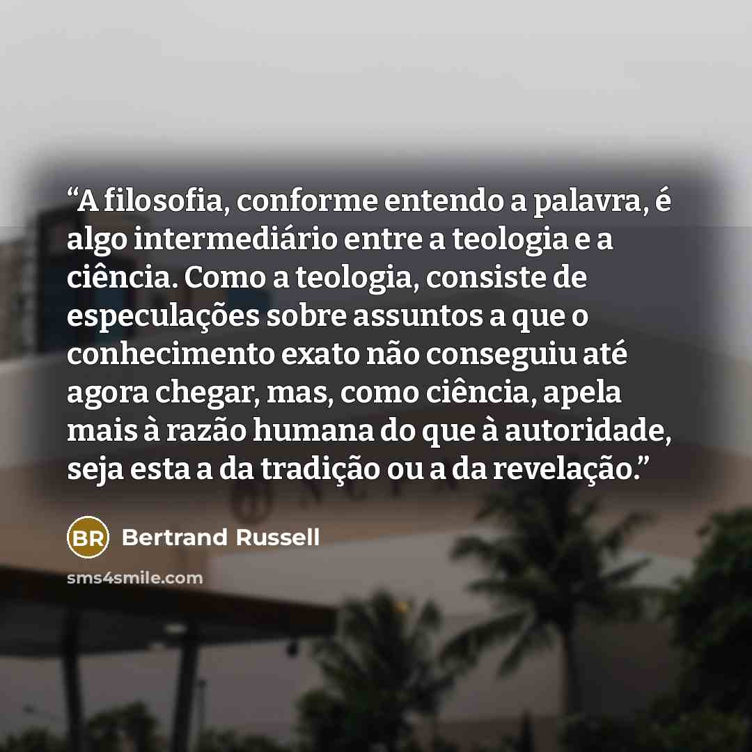 “A filosofia, conforme entendo a palavra, é algo intermediário entre a teologia e a ciência. Como a teologia, consiste de especulações sobre assuntos a que o conhecimento exato não conseguiu até agora chegar, mas, como ciência, apela mais à razão humana do que à autoridade, seja esta a da tradição…” quote by Bertrand Russell