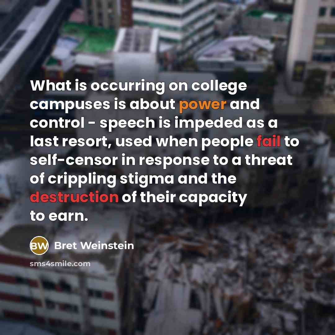 “What is occurring on college campuses is about power and control - speech is impeded as a last resort, used when people fail to self-censor in response to a threat of crippling stigma and the destruction of their capacity to earn.” quote by Bret Weinstein