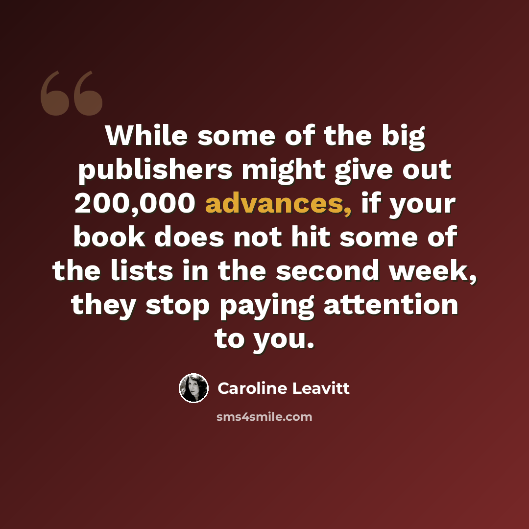 “While some of the big publishers might give out 200,000 advances, if your book does not hit some of the lists in the second week, they stop paying attention to you.” quote by Caroline Leavitt