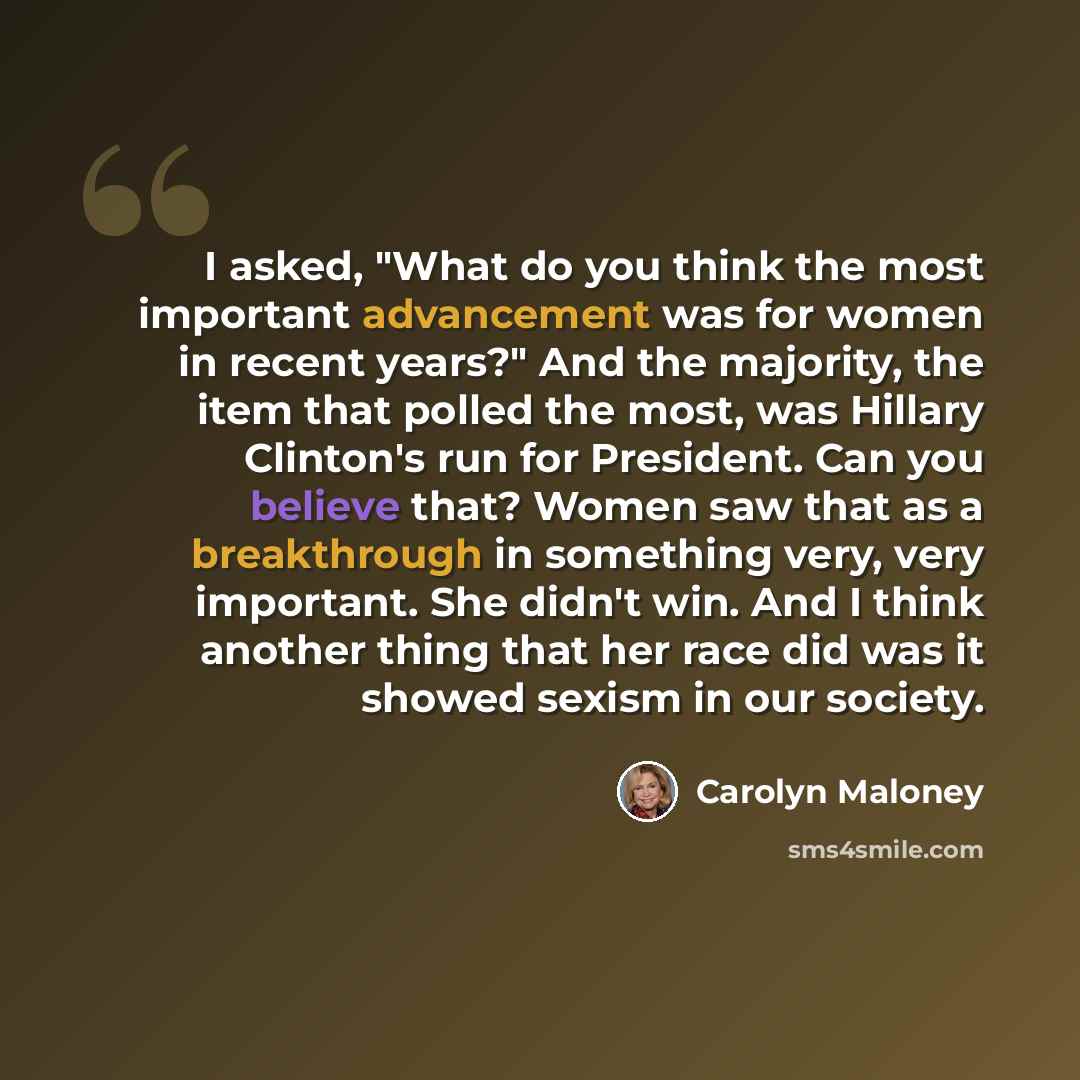 “I asked, "What do you think the most important advancement was for women in recent years?" And the majority, the item that polled the most, was Hillary Clinton's run for President. Can you believe that? Women saw that as a breakthrough in something very, very important. She didn't win. And I think…” quote by Carolyn Maloney