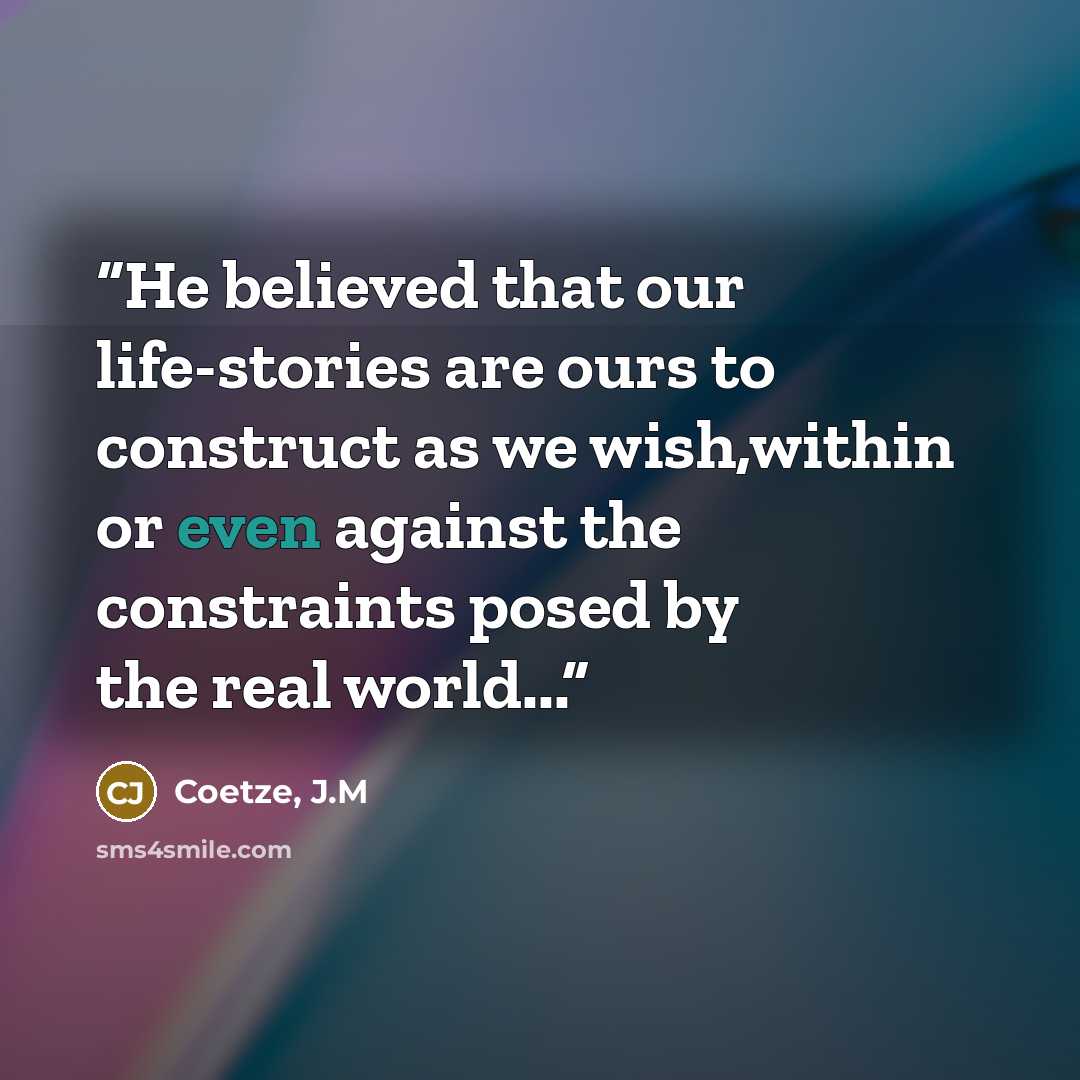“He believed that our life-stories are ours to construct as we wish,within or even against the constraints posed by the real world...” quote by Coetze, J.M