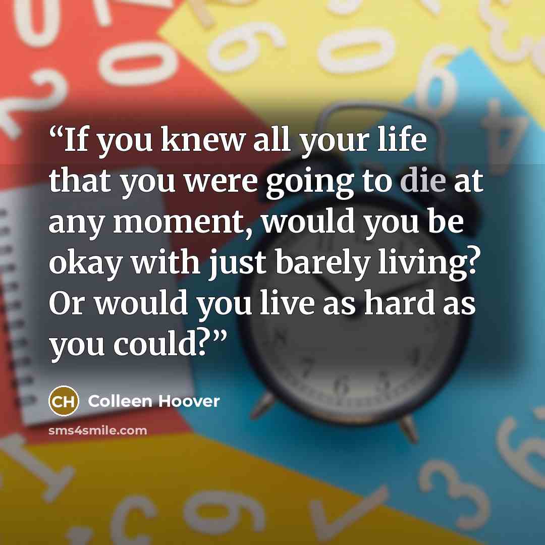 “If you knew all your life that you were going to die at any moment, would you be okay with just barely living? Or would you live as hard as you could?” quote by Colleen Hoover