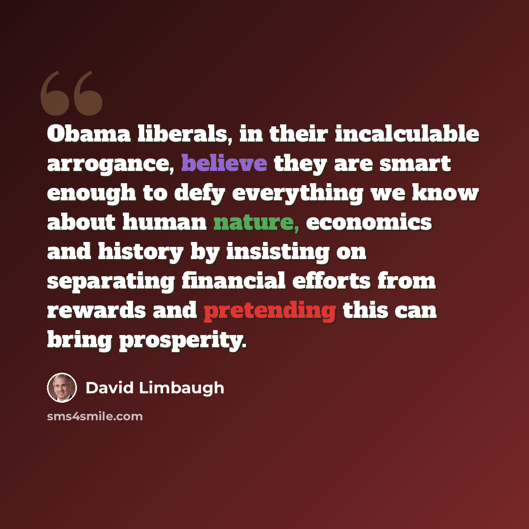 “Obama liberals, in their incalculable arrogance, believe they are smart enough to defy everything we know about human nature, economics and history by insisting on separating financial efforts from rewards and pretending this can bring prosperity.” quote by David Limbaugh