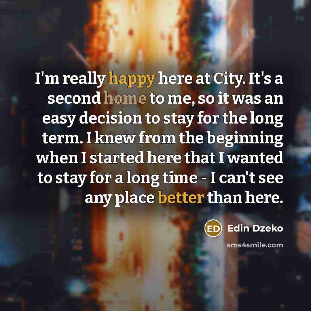 “I'm really happy here at City. It's a second home to me, so it was an easy decision to stay for the long term. I knew from the beginning when I started here that I wanted to stay for a long time - I can't see any place better than here.” quote by Edin Dzeko