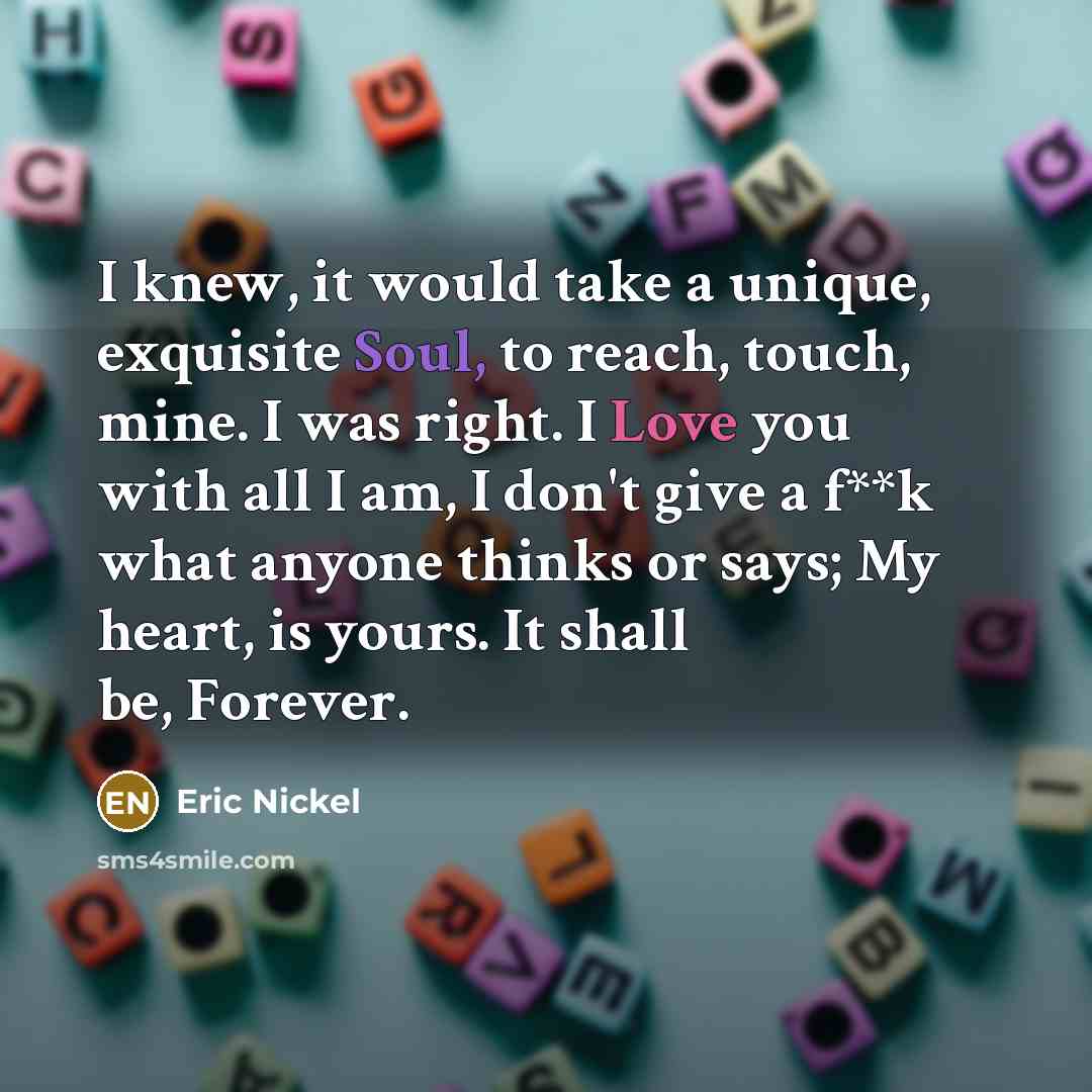 “I knew, it would take a unique, exquisite Soul, to reach, touch, mine. I was right. I Love you with all I am, I don't give a f**k what anyone thinks or says; My heart, is yours. It shall be, Forever.” quote by Eric Nickel