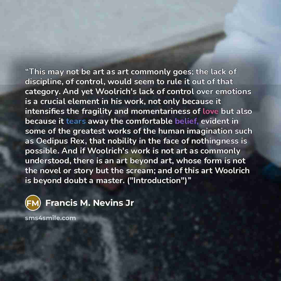 “This may not be art as art commonly goes; the lack of discipline, of control, would seem to rule it out of that category. And yet Woolrich's lack of control over emotions is a crucial element in his work, not only because it intensifies the fragility and momentariness of love but also because it…” quote by Francis M. Nevins Jr