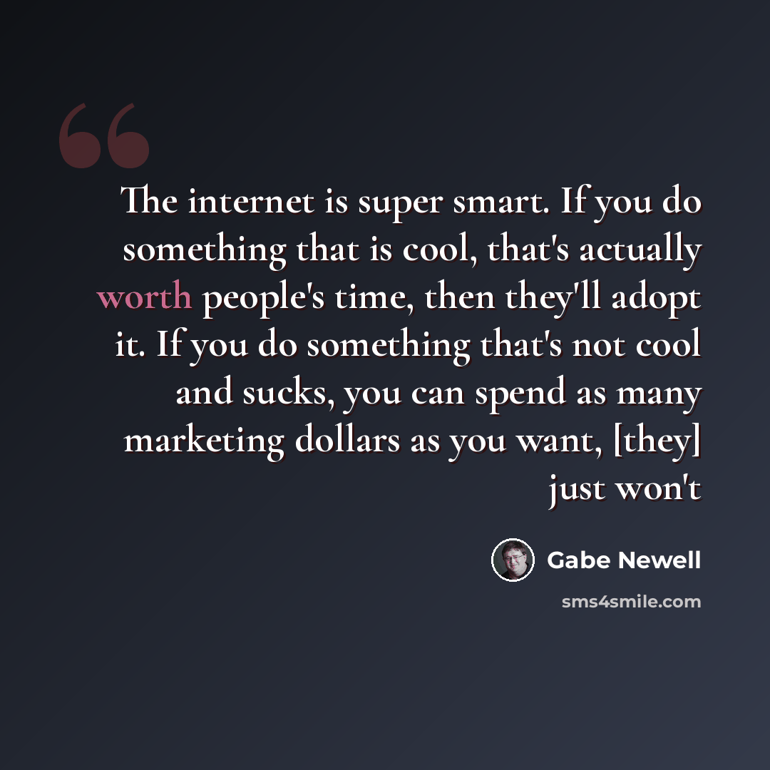 “The internet is super smart. If you do something that is cool, that's actually worth people's time, then they'll adopt it. If you do something that's not cool and sucks, you can spend as many marketing dollars as you want, [they] just won't” quote by Gabe Newell