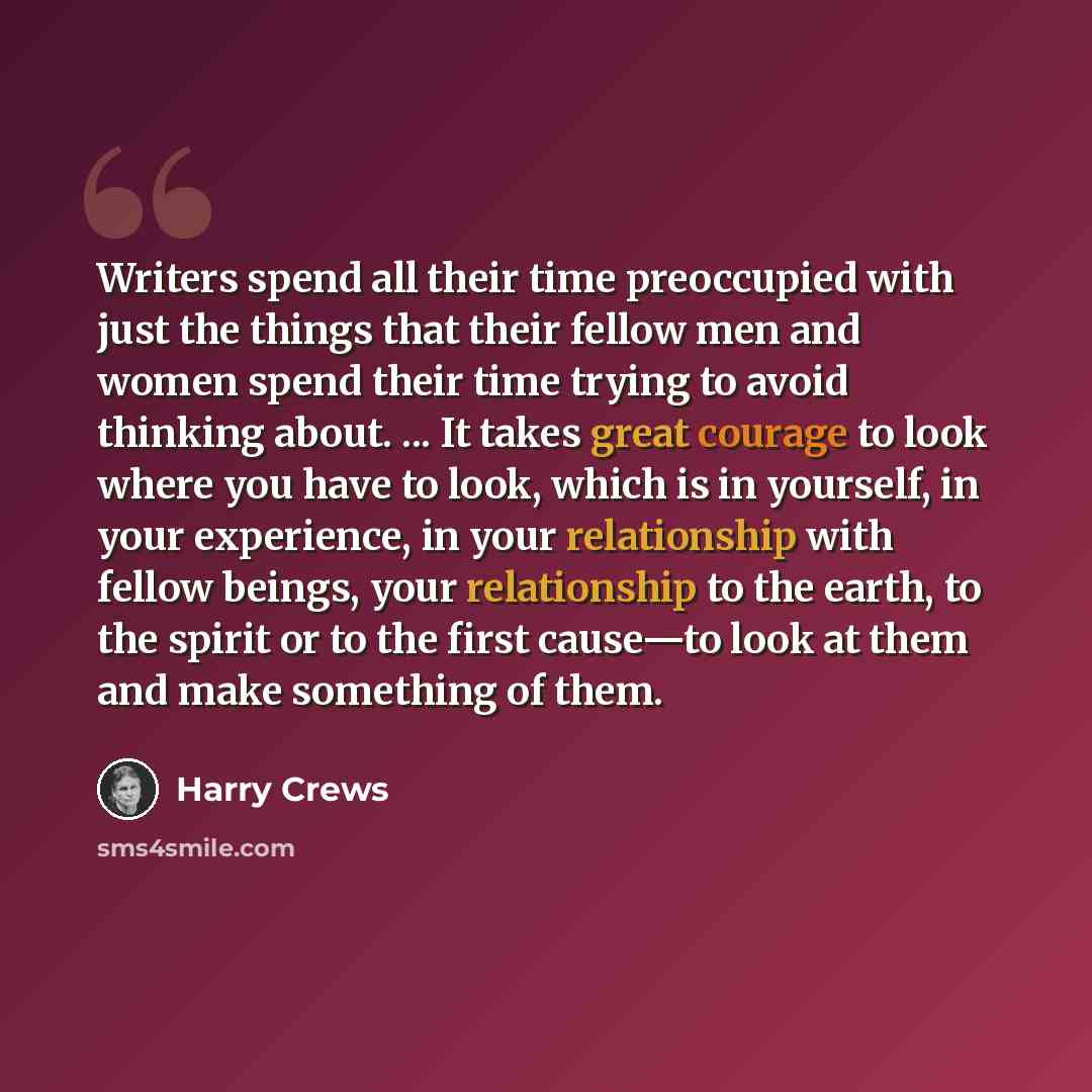 “Writers spend all their time preoccupied with just the things that their fellow men and women spend their time trying to avoid thinking about. ... It takes great courage to look where you have to look, which is in yourself, in your experience, in your relationship with fellow beings, your…” quote by Harry Crews