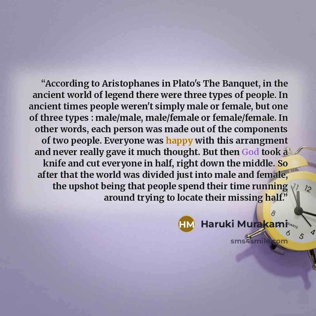 “According to Aristophanes in Plato's The Banquet, in the ancient world of legend there were three types of people. In ancient times people weren't simply male or female, but one of three types : male/male, male/female or female/female. In other words, each person was made out of the components of…” quote by Haruki Murakami