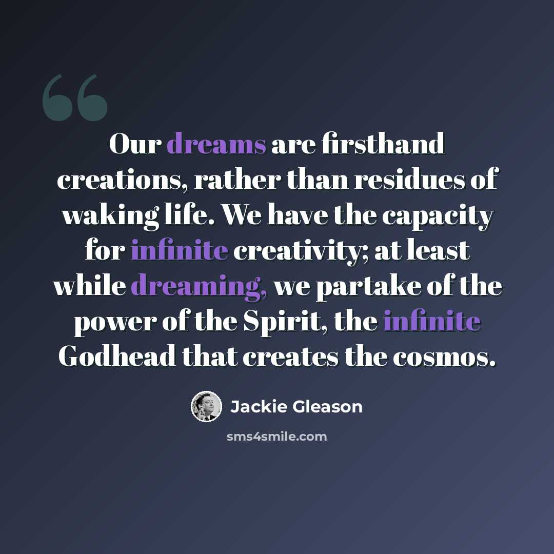 “Our dreams are firsthand creations, rather than residues of waking life. We have the capacity for infinite creativity; at least while dreaming, we partake of the power of the Spirit, the infinite Godhead that creates the cosmos.” quote by Jackie Gleason