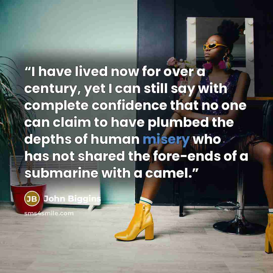 “I have lived now for over a century, yet I can still say with complete confidence that no one can claim to have plumbed the depths of human misery who has not shared the fore-ends of a submarine with a camel.” quote by John Biggins