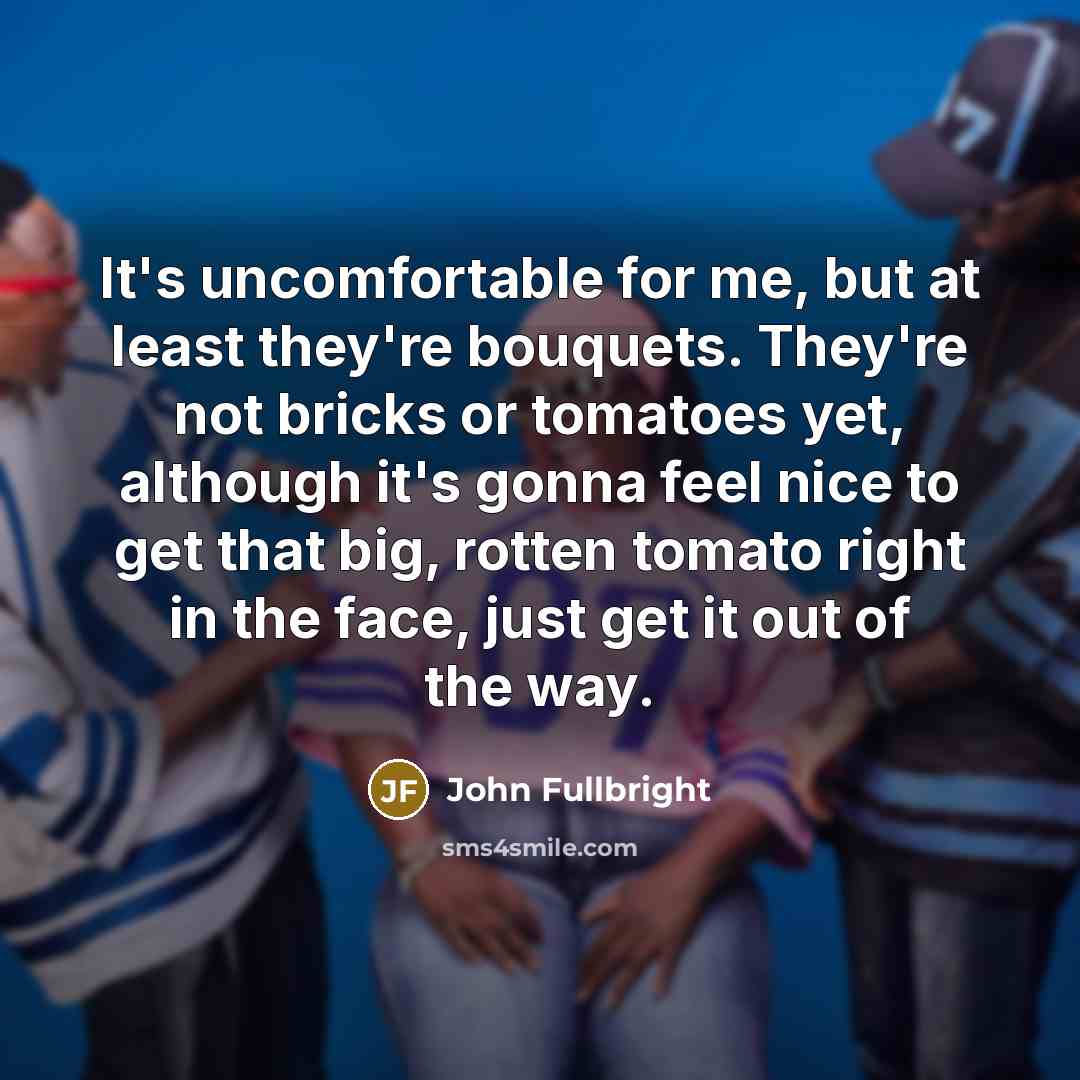 “It's uncomfortable for me, but at least they're bouquets. They're not bricks or tomatoes yet, although it's gonna feel nice to get that big, rotten tomato right in the face, just get it out of the way.” quote by John Fullbright