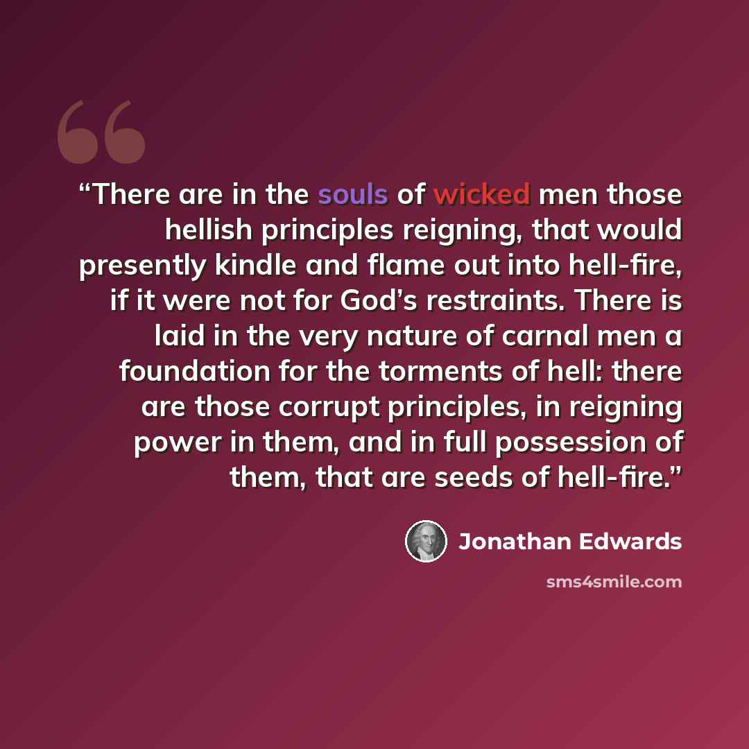 “There are in the souls of wicked men those hellish principles reigning, that would presently kindle and flame out into hell-fire, if it were not for God’s restraints. There is laid in the very nature of carnal men a foundation for the torments of hell: there are those corrupt principles, in…” quote by Jonathan Edwards
