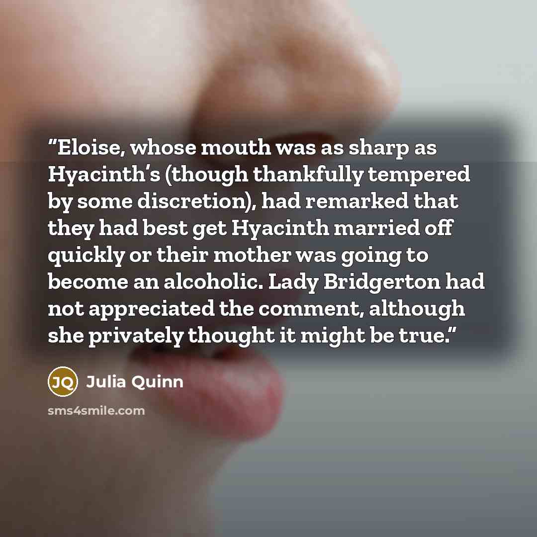 “Eloise, whose mouth was as sharp as Hyacinth’s (though thankfully tempered by some discretion), had remarked that they had best get Hyacinth married off quickly or their mother was going to become an alcoholic. Lady Bridgerton had not appreciated the comment, although she privately thought it…” quote by Julia Quinn