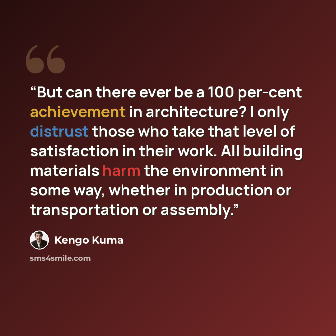 “But can there ever be a 100 per-cent achievement in architecture? I only distrust those who take that level of satisfaction in their work. All building materials harm the environment in some way, whether in production or transportation or assembly.” quote by Kengo Kuma
