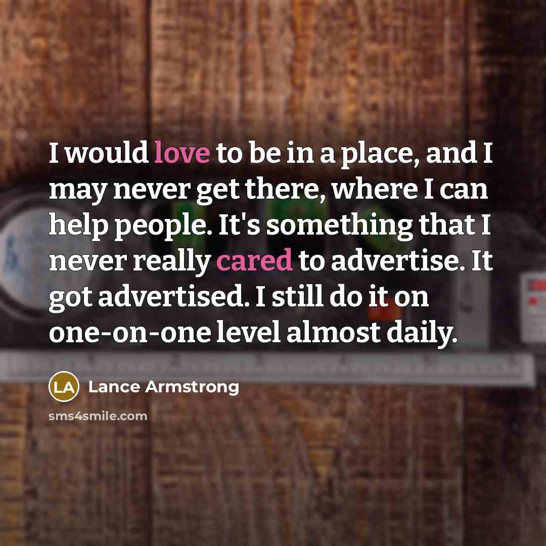 “I would love to be in a place, and I may never get there, where I can help people. It's something that I never really cared to advertise. It got advertised. I still do it on one-on-one level almost daily.” quote by Lance Armstrong