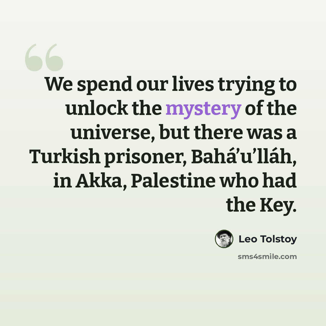 “We spend our lives trying to unlock the mystery of the universe, but there was a Turkish prisoner, Bahá’u’lláh, in Akka, Palestine who had the Key.” quote by Leo Tolstoy