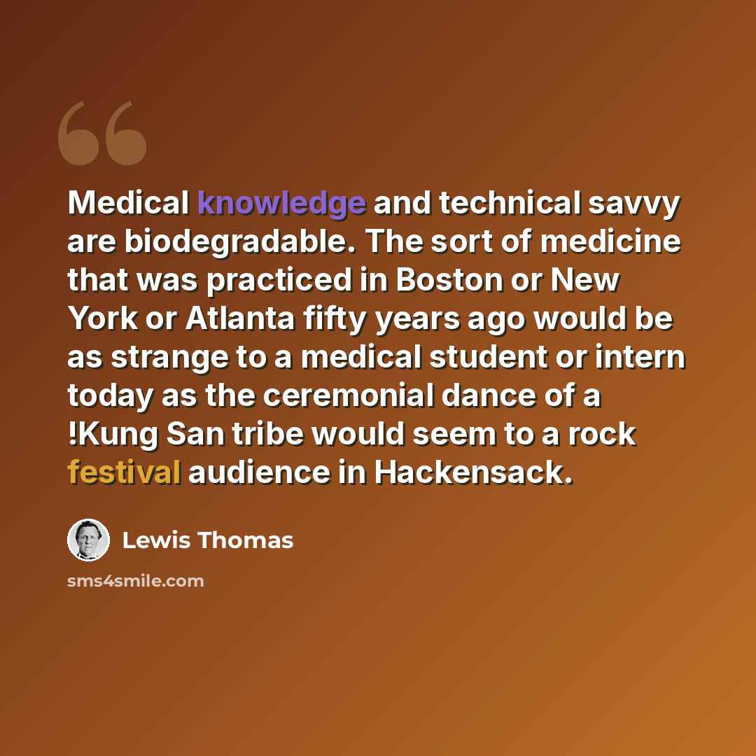 “Medical knowledge and technical savvy are biodegradable. The sort of medicine that was practiced in Boston or New York or Atlanta fifty years ago would be as strange to a medical student or intern today as the ceremonial dance of a !Kung San tribe would seem to a rock festival audience in…” quote by Lewis Thomas